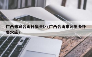 广西来宾合山怀集景区(广西合山市河里乡怀集水库)