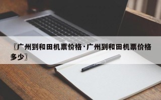 〖广州到和田机票价格·广州到和田机票价格多少〗