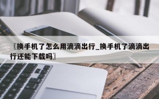 〖换手机了怎么用滴滴出行_换手机了滴滴出行还能下载吗〗