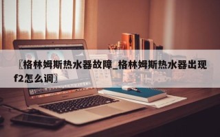 〖格林姆斯热水器故障_格林姆斯热水器出现f2怎么调〗