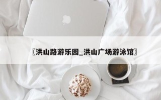 〖洪山路游乐园_洪山广场游泳馆〗