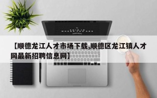 【顺德龙江人才市场下载,顺德区龙江镇人才网最新招聘信息网】