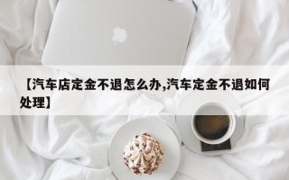 【汽车店定金不退怎么办,汽车定金不退如何处理】