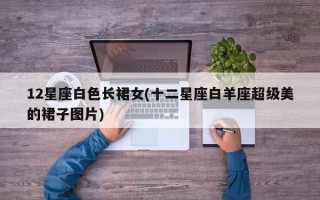 12星座白色长裙女(十二星座白羊座超级美的裙子图片)