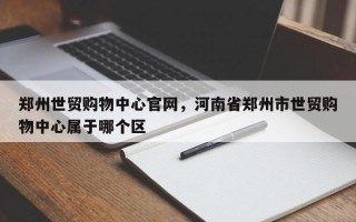 郑州世贸购物中心官网，河南省郑州市世贸购物中心属于哪个区