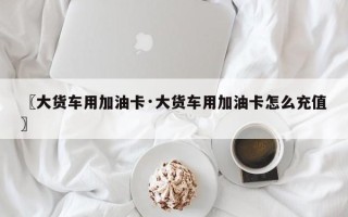 〖大货车用加油卡·大货车用加油卡怎么充值〗