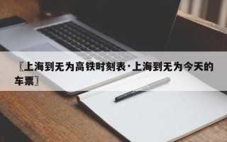 〖上海到无为高铁时刻表·上海到无为今天的车票〗
