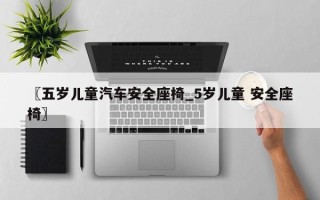 〖五岁儿童汽车安全座椅_5岁儿童 安全座椅〗