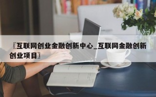 〖互联网创业金融创新中心_互联网金融创新创业项目〗