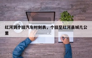 红河到个旧汽车时刻表，个旧至红河县城几公里