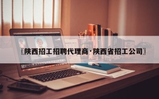 〖陕西招工招聘代理商·陕西省招工公司〗