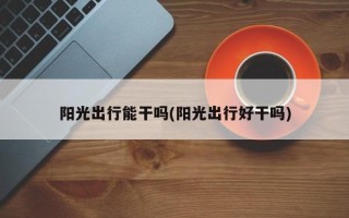阳光出行能干吗(阳光出行好干吗)