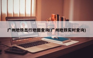 广州地铁出行地图查询(广州地铁实时查询)