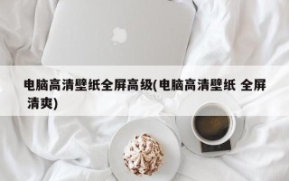 电脑高清壁纸全屏高级(电脑高清壁纸 全屏 清爽)