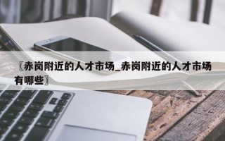 〖赤岗附近的人才市场_赤岗附近的人才市场有哪些〗