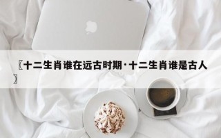 〖十二生肖谁在远古时期·十二生肖谁是古人〗