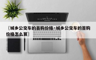 〖城乡公交车的首购价格·城乡公交车的首购价格怎么算〗