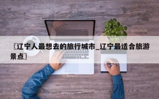 〖辽宁人最想去的旅行城市_辽宁最适合旅游景点〗