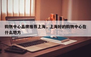 购物中心品牌推荐上海，上海好的购物中心在什么地方
