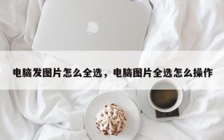 电脑发图片怎么全选，电脑图片全选怎么操作