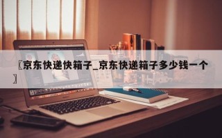 〖京东快递快箱子_京东快递箱子多少钱一个〗