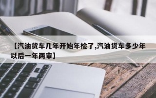 【汽油货车几年开始年检了,汽油货车多少年以后一年两审】