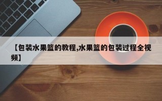 【包装水果篮的教程,水果篮的包装过程全视频】