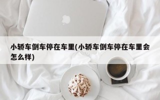 小轿车倒车停在车里(小轿车倒车停在车里会怎么样)