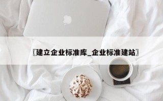 〖建立企业标准库_企业标准建站〗