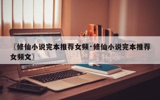 〖修仙小说完本推荐女频·修仙小说完本推荐女频文〗