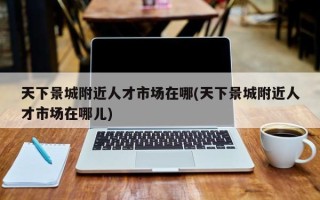 天下景城附近人才市场在哪(天下景城附近人才市场在哪儿)