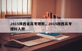 2015陕西省高考理数，2015陕西高考理科人数