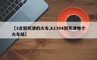 【3点到天津的火车,k1394到天津哪个火车站】