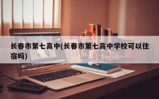 长春市第七高中(长春市第七高中学校可以住宿吗)