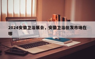 2024安徽卫浴展会，安徽卫浴批发市场在哪
