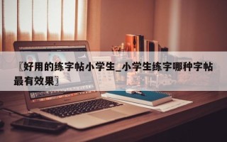 〖好用的练字帖小学生_小学生练字哪种字帖最有效果〗