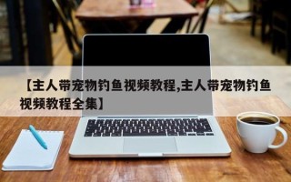【主人带宠物钓鱼视频教程,主人带宠物钓鱼视频教程全集】