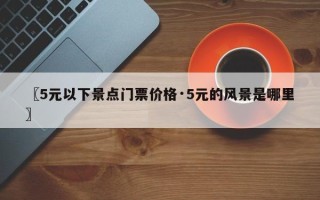 〖5元以下景点门票价格·5元的风景是哪里〗