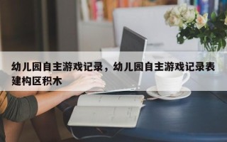 幼儿园自主游戏记录，幼儿园自主游戏记录表建构区积木