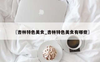 〖杏林特色美食_杏林特色美食有哪些〗