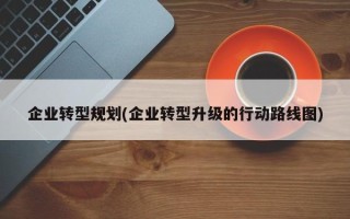 企业转型规划(企业转型升级的行动路线图)