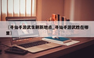 〖寻仙手游武生刷新地点_寻仙手游武胜在哪里〗