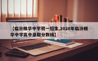 【临汾精华中学初一招生,2020年临汾精华中学高中录取分数线】
