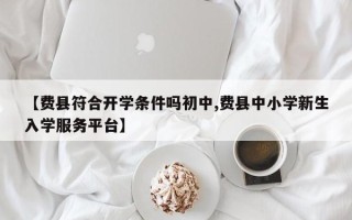 【费县符合开学条件吗初中,费县中小学新生入学服务平台】
