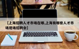 【上海招聘人才市场在哪,上海有哪些人才市场现场招聘会】