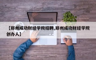【郑州成功财经学院招聘,郑州成功财经学院创办人】