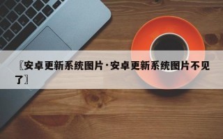 〖安卓更新系统图片·安卓更新系统图片不见了〗