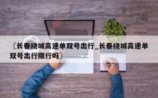 〖长春绕城高速单双号出行_长春绕城高速单双号出行限行吗〗