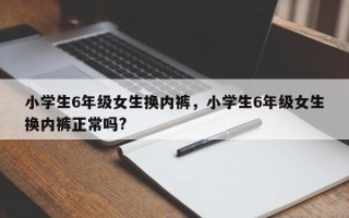 小学生6年级女生换内裤，小学生6年级女生换内裤正常吗?