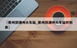 〖衢州到潮州火车站_衢州到潮州火车站时刻表〗